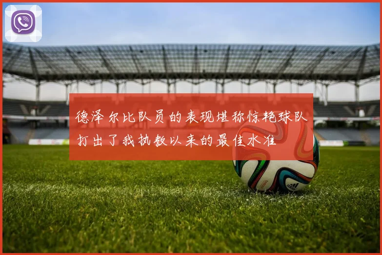 德泽尔比队员的表现堪称惊艳球队打出了我执教以来的最佳水准